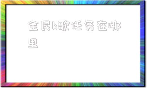 全民k歌任务在哪里(全民k歌人声伴奏比例)