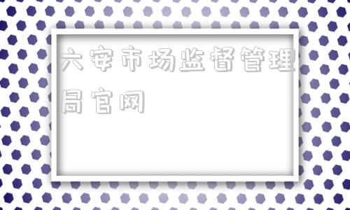 六安市场监督管理局官网(六安市场监督管理局副局长)