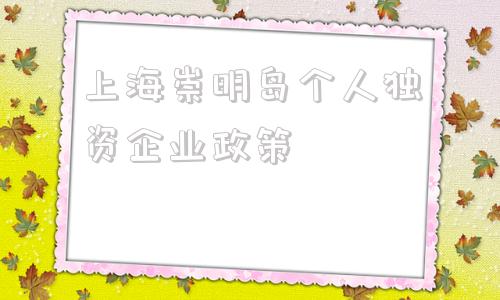 上海崇明岛个人独资企业政策(上海崇明岛税收优惠政策)