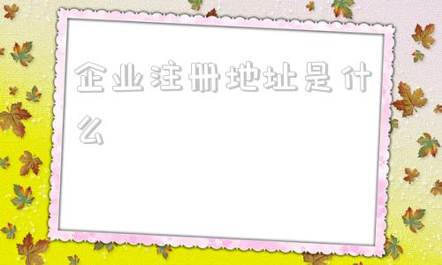 企业注册地址是什么(企业注册地址是什么意思)