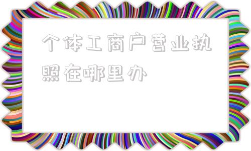 个体工商户营业执照在哪里办(石狮个体工商户营业执照在哪里办)