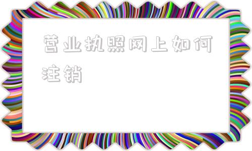 营业执照网上如何注销(营业执照注销怎么办理网上申请)