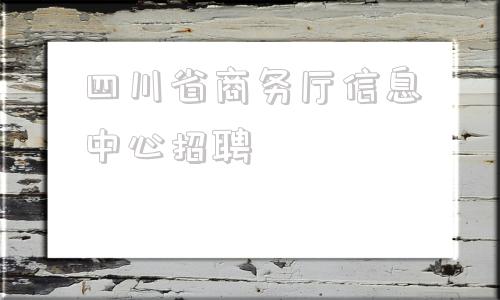 四川省商务厅信息中心招聘(四川省商务厅信息中心主任)