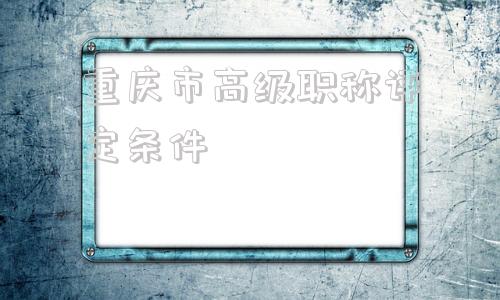 重庆市高级职称评定条件(重庆市高级职称评审专家库名单)