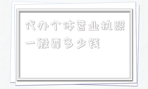 代办个体营业执照一般要多少钱(个体办理营业执照流程和费用)