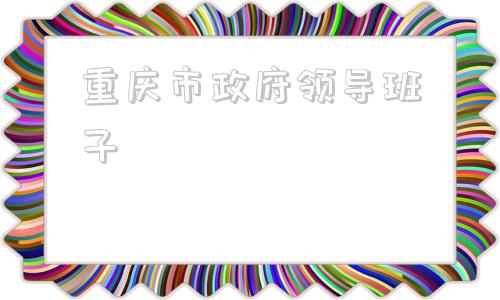 重庆市政府领导班子(重庆市政府领导班子成员名单2021)