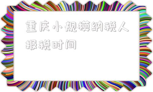 重庆小规模纳税人报税时间的简单介绍