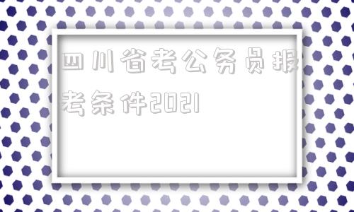 四川省考公务员报考条件2021(2022年四川省公务员报考条件及时间)