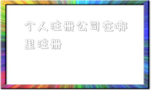 个人注册公司在哪里注册(个人注册公司需要什么手续)