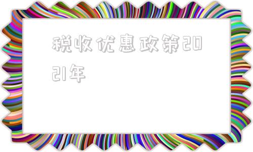 税收优惠政策2021年(现代服务税收优惠政策2021年)