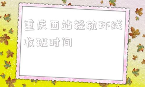 重庆西站轻轨环线收班时间(重庆西站轻轨环线什么时候全线开通)