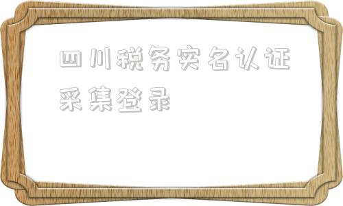 四川税务实名认证采集登录(四川税务实名认证采集一直失败)