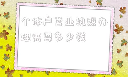 个体户营业执照办理需要多少钱(个体户营业执照办理需要什么资料)