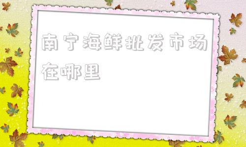 关于南宁海鲜批发市场在哪里的信息