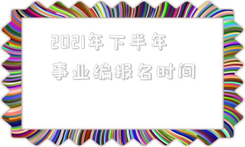 2021年下半年事业编报名时间(2021上海事业单位报考条件及时间)