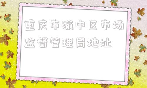 重庆市渝中区市场监督管理局地址(重庆市渝中区市场监督管理局领导班子)