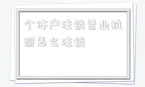 个体户注销营业执照怎么注销(个体户营业执照注销了公章需要注销吗)